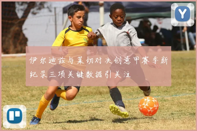 伊尔迪兹与莱切对决创意甲赛季新纪录三项关键数据引关注