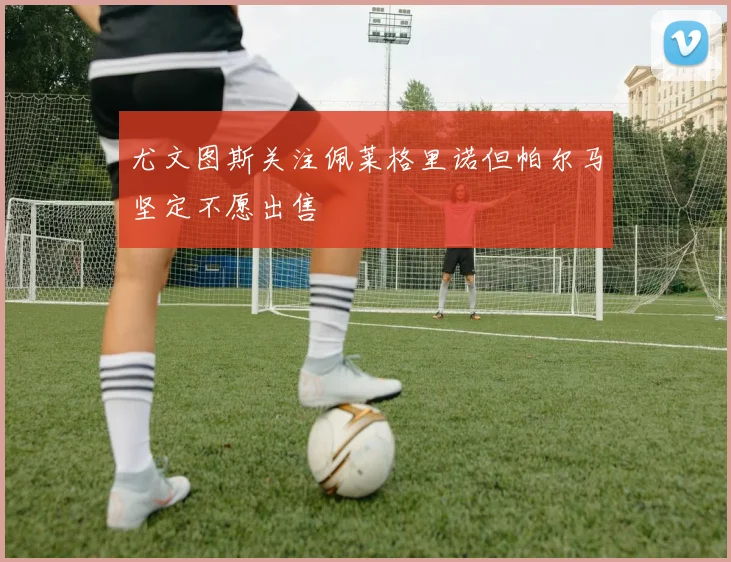 尤文图斯关注佩莱格里诺但帕尔马坚定不愿出售