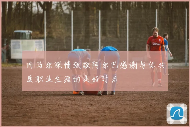 内马尔深情致敬阿尔巴感谢与你共度职业生涯的美好时光