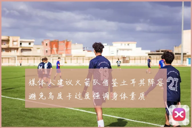 媒体人建议火箭队借鉴土耳其阵容避免乌度卡过度强调身体素质
