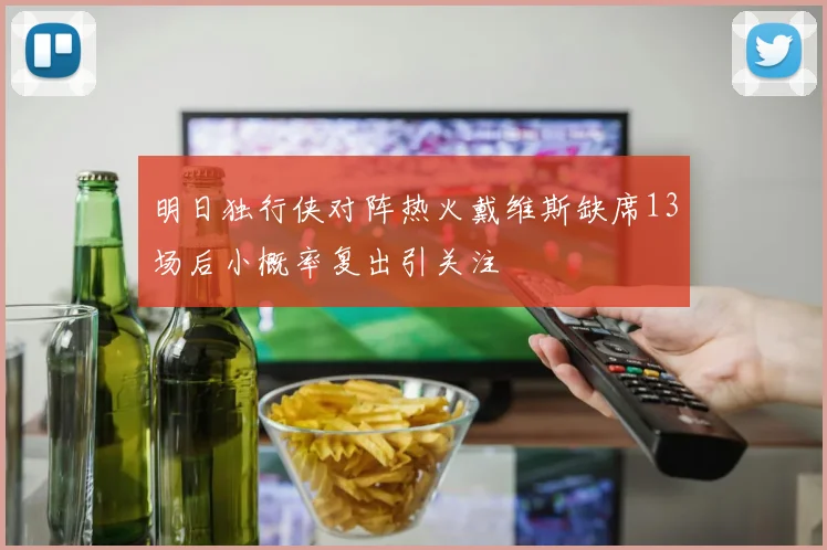 明日独行侠对阵热火戴维斯缺席13场后小概率复出引关注