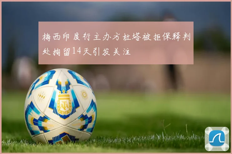 梅西印度行主办方杜塔被拒保释判处拘留14天引发关注