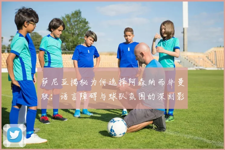 萨尼亚揭秘为何选择阿森纳而非曼联：语言障碍与球队氛围的深刻影响