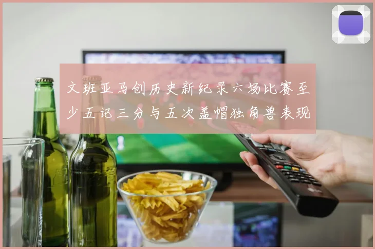 文班亚马创历史新纪录六场比赛至少五记三分与五次盖帽独角兽表现惊艳