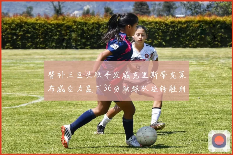 替补三巨头联手发威克里斯蒂克莱布威合力轰下36分助球队逆转胜利