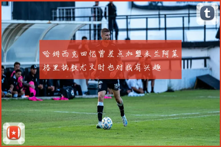 哈姆西克回忆曾差点加盟米兰阿莱格里执教尤文时也对我有兴趣