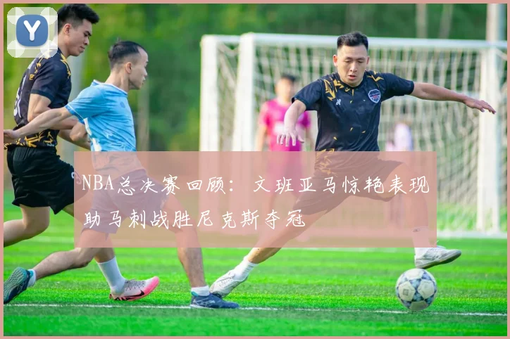 NBA总决赛回顾：文班亚马惊艳表现助马刺战胜尼克斯夺冠