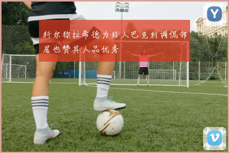 科尔称拉希德为好人巴克利调侃邻居也赞其人品优秀