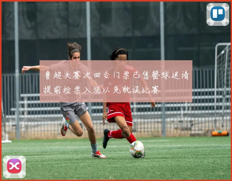 鲁超决赛次回合门票已售罄球迷请提前检票入场以免耽误比赛