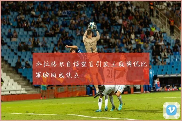 加拉格尔自信宣言引发主裁调侃比赛瞬间成焦点