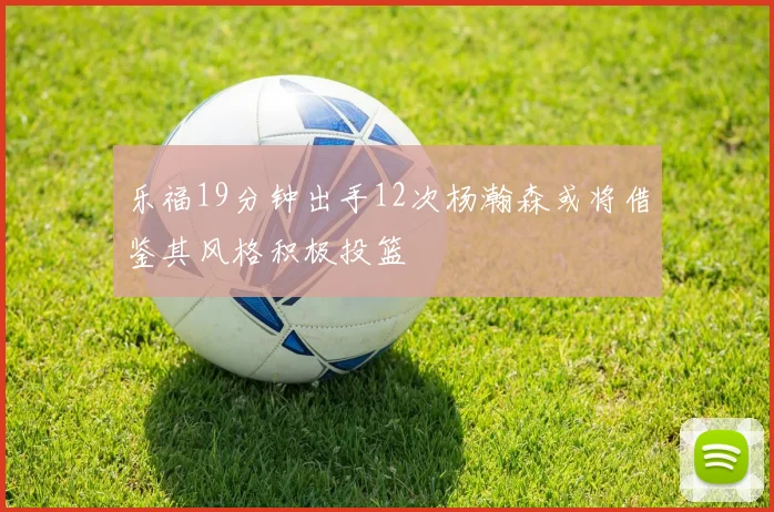 乐福19分钟出手12次杨瀚森或将借鉴其风格积极投篮