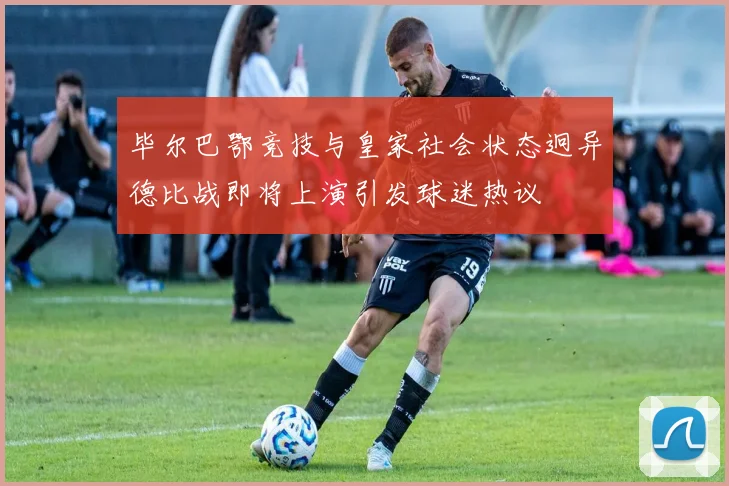 毕尔巴鄂竞技与皇家社会状态迥异德比战即将上演引发球迷热议