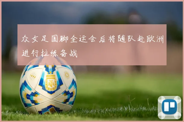 众女足国脚全运会后将随队赴欧洲进行拉练备战