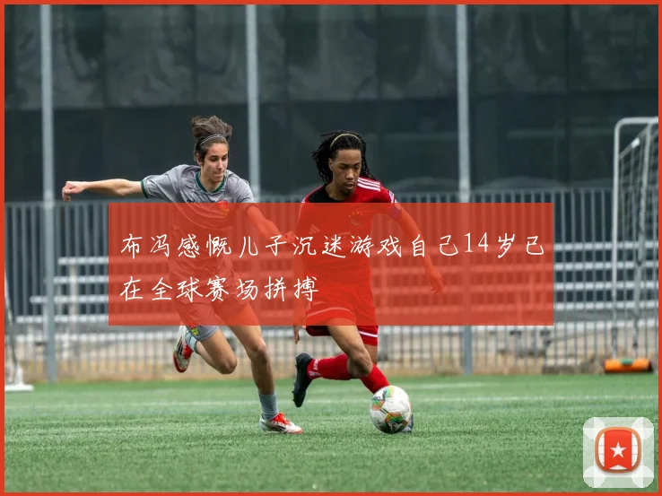 布冯感慨儿子沉迷游戏自己14岁已在全球赛场拼搏