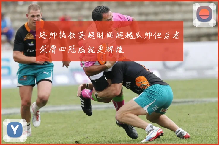 塔帅执教英超时间超越瓜帅但后者荣膺四冠成就更辉煌