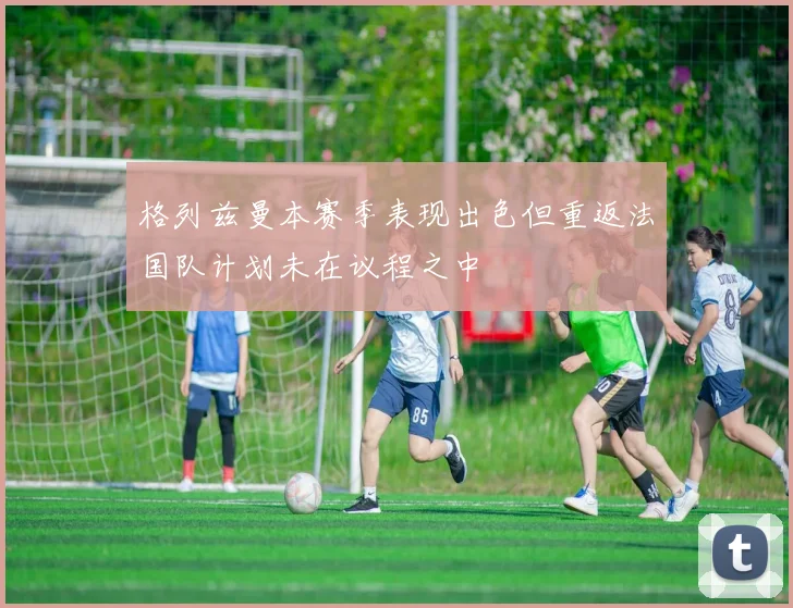 格列兹曼本赛季表现出色但重返法国队计划未在议程之中