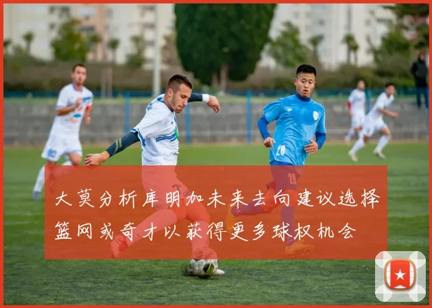 大莫分析库明加未来去向建议选择篮网或奇才以获得更多球权机会