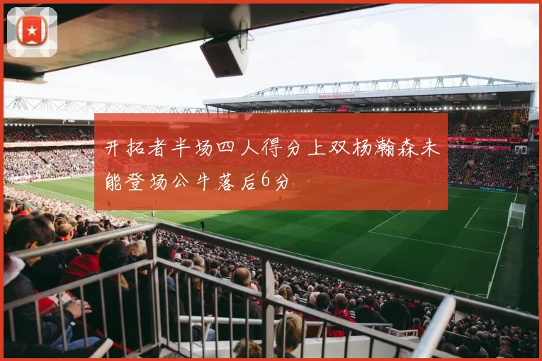 开拓者半场四人得分上双杨瀚森未能登场公牛落后6分