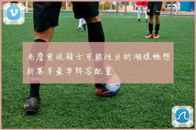 老詹重返骑士可能性分析湖媒畅想新赛季豪华阵容配置
