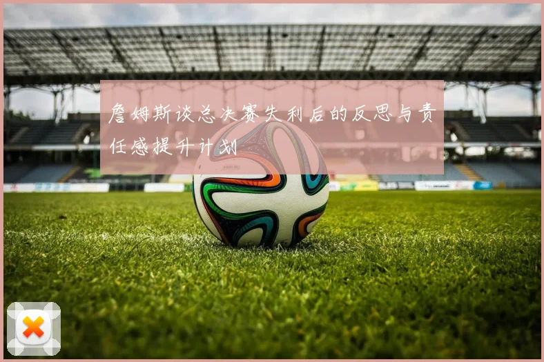 詹姆斯谈总决赛失利后的反思与责任感提升计划