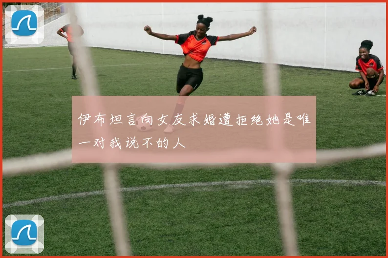 伊布坦言向女友求婚遭拒绝她是唯一对我说不的人