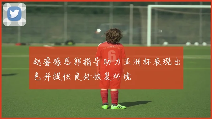 赵睿感恩郭指导助力亚洲杯表现出色并提供良好恢复环境