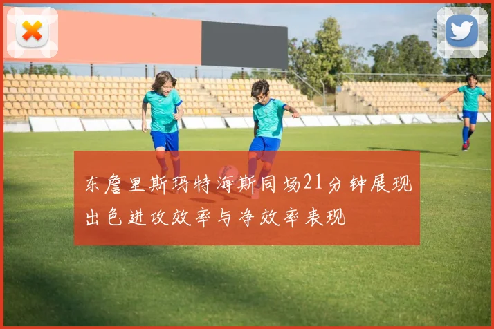 东詹里斯玛特海斯同场21分钟展现出色进攻效率与净效率表现