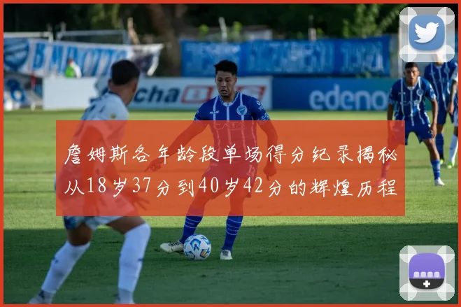 詹姆斯各年龄段单场得分纪录揭秘从18岁37分到40岁42分的辉煌历程