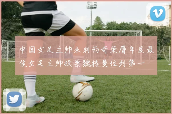 中国女足主帅米利西奇荣膺年度最佳女足主帅投票魏格曼位列第一