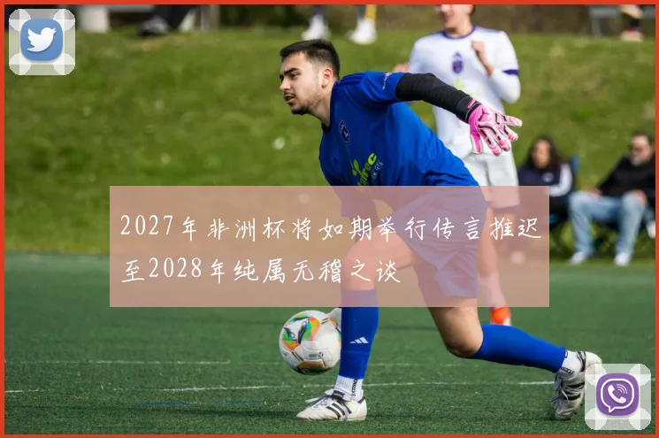 2027年非洲杯将如期举行传言推迟至2028年纯属无稽之谈