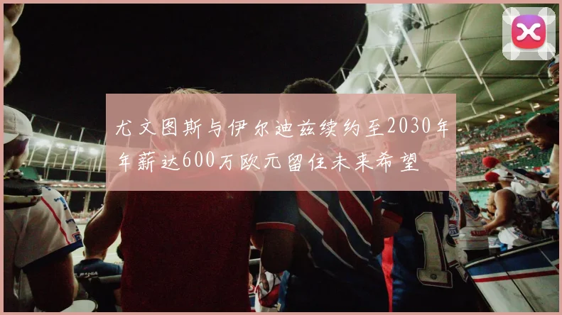 尤文图斯与伊尔迪兹续约至2030年年薪达600万欧元留住未来希望