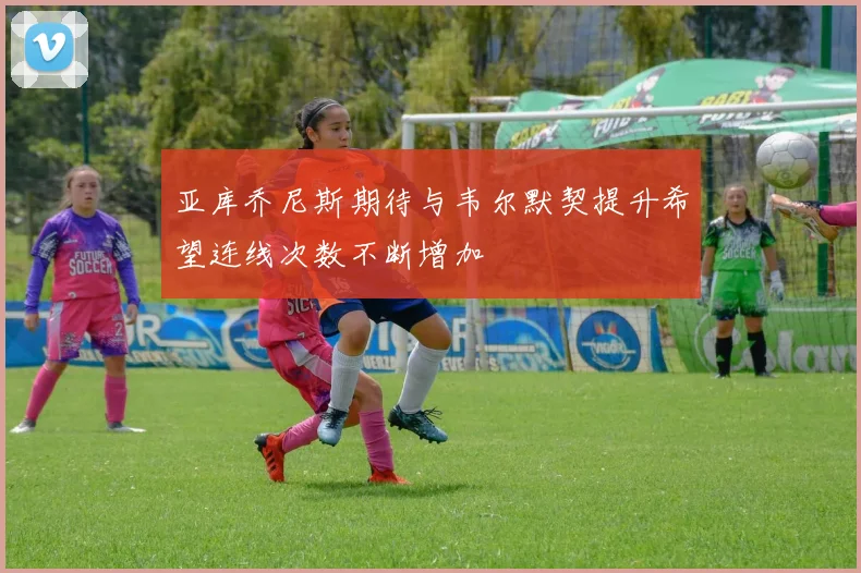 亚库乔尼斯期待与韦尔默契提升希望连线次数不断增加