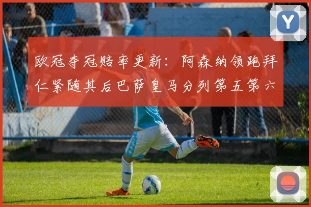 欧冠夺冠赔率更新：阿森纳领跑拜仁紧随其后巴萨皇马分列第五第六位