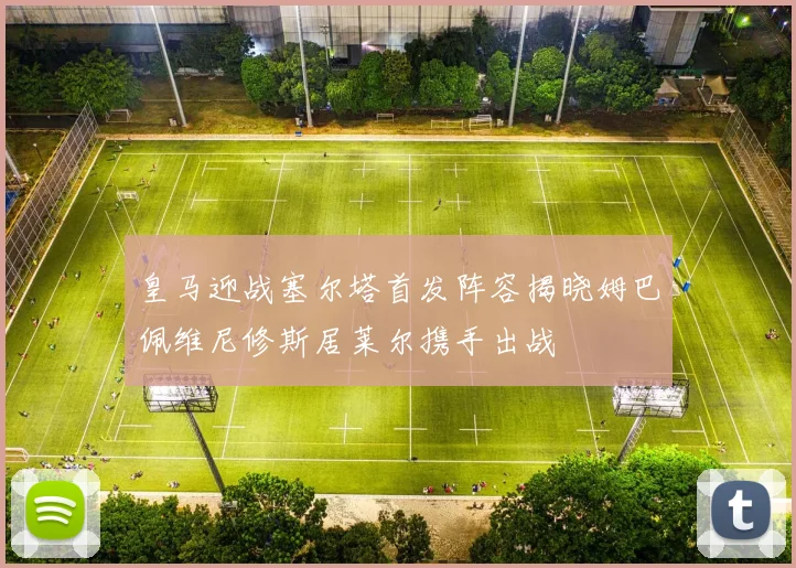 皇马迎战塞尔塔首发阵容揭晓姆巴佩维尼修斯居莱尔携手出战