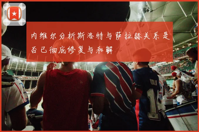 内维尔分析斯洛特与萨拉赫关系是否已彻底修复与和解