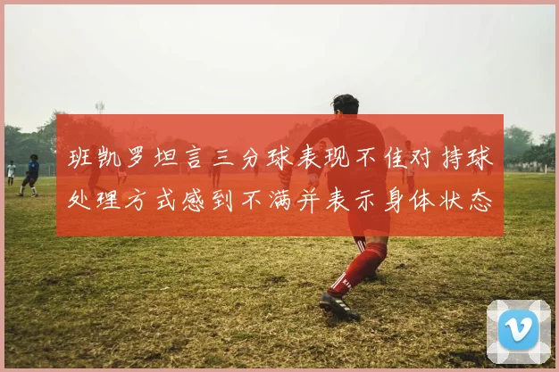 班凯罗坦言三分球表现不佳对持球处理方式感到不满并表示身体状态提升