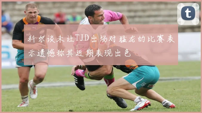 科尔谈未让TJD出场对猛龙的比赛表示遗憾称其近期表现出色