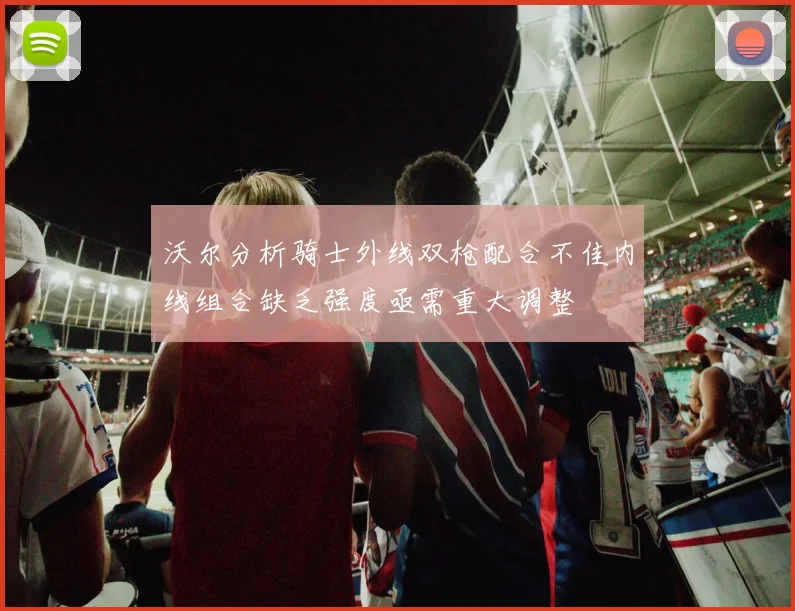 沃尔分析骑士外线双枪配合不佳内线组合缺乏强度亟需重大调整