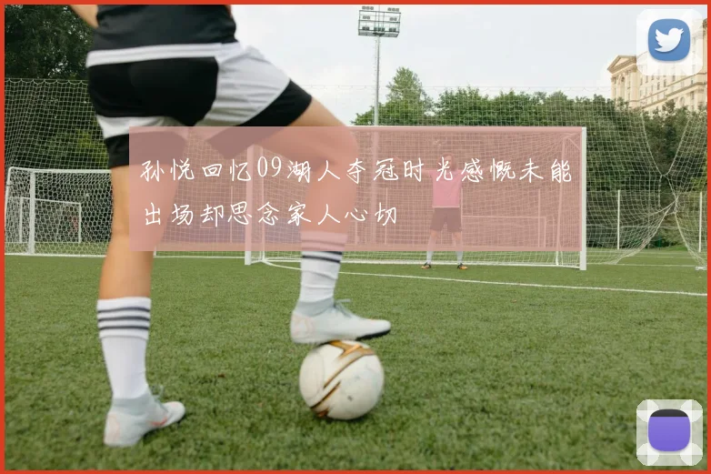 孙悦回忆09湖人夺冠时光感慨未能出场却思念家人心切
