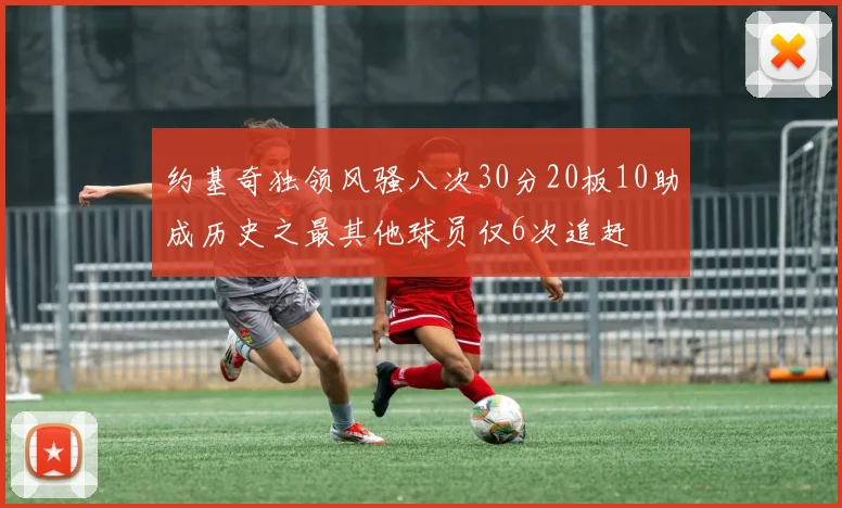 约基奇独领风骚八次30分20板10助成历史之最其他球员仅6次追赶