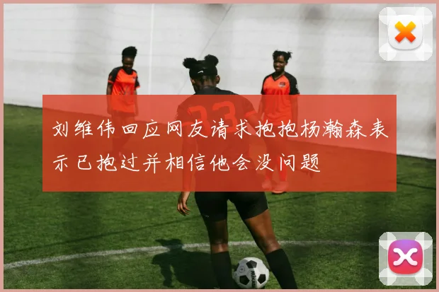 刘维伟回应网友请求抱抱杨瀚森表示已抱过并相信他会没问题