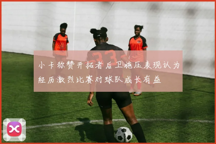 小卡称赞开拓者后卫施压表现认为经历激烈比赛对球队成长有益