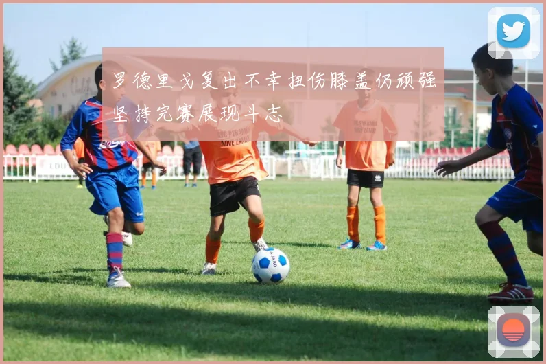 罗德里戈复出不幸扭伤膝盖仍顽强坚持完赛展现斗志