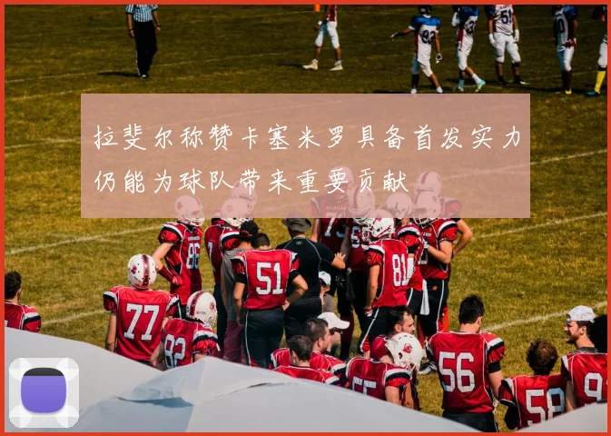 拉斐尔称赞卡塞米罗具备首发实力仍能为球队带来重要贡献