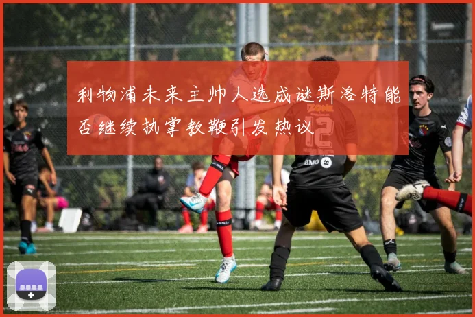 利物浦未来主帅人选成谜斯洛特能否继续执掌教鞭引发热议