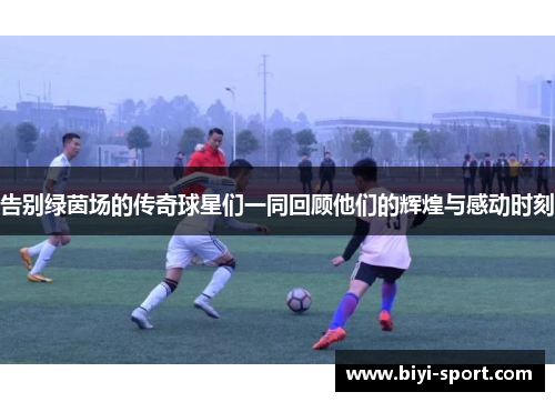 告别绿茵场的传奇球星们一同回顾他们的辉煌与感动时刻