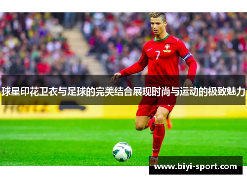 球星印花卫衣与足球的完美结合展现时尚与运动的极致魅力